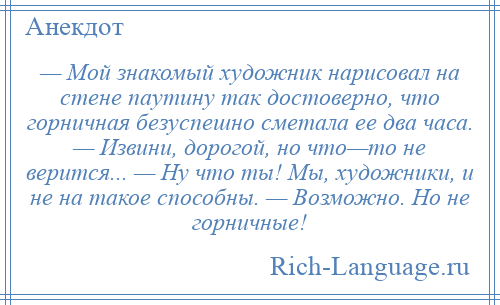 
    — Мой знакомый художник нарисовал на стене паутину так достоверно, что горничная безуспешно сметала ее два часа. — Извини, дорогой, но что—то не верится... — Ну что ты! Мы, художники, и не на такое способны. — Возможно. Но не горничные!