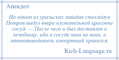 
    На одном из уральских заводов стеклодув Петров выдул вчера изумительной красоты сосуд. — После чего и был доставлен в лечебницу, ибо в сосуде том не вино, а пятновыводитель импортный хранился.