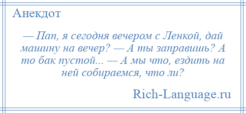 
    — Пап, я сегодня вечером с Ленкой, дай машину на вечер? — А ты заправишь? А то бак пустой... — А мы что, ездить на ней собираемся, что ли?