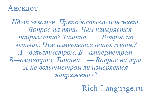 
    Идет экзамен. Преподаватель поясняет: — Вопрос на пять. Чем измеряется напряжение? Тишина... — Вопрос на четыре. Чем измеряется напряжение? А—вольлтметром, Б—амперметром, В—омметром. Тишина... — Вопрос на три. А не вольтметром ли измеряется напряжение?