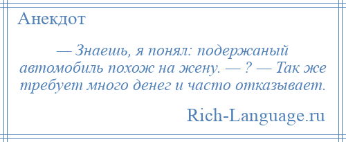 
    — Знаешь, я понял: подержаный автомобиль похож на жену. — ? — Так же требует много денег и часто отказывает.