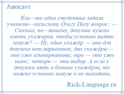 
    Как—то одна студентка задала учителю—полиглоту Олегу Палу вопрос: — Сколько, по—вашему, девушке нужно иметь ухажеров, чтобы успешно выйти замуж? — Ну, один ухажёр — это для девушки нет вариантов; два ухажёры — это уже альтернатива; три — это уже шанс; четыре — это выбор. А если у девушки пять и больше ухажёров, то можно успешно замуж и не выходить.