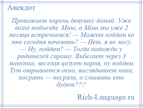 
    Провожает парень девушку домой. Уже возле подъезда. Маш, а Маш мы уже 2 месяца встречаемся! — Может пойдем ко мне сегодня ночевать? — Нет, я не могу. — Ну, пойдем? — Тогда подожди у родителей спрошу. Вибегает через 3 минутки, веселая целует парня, ну пойдем. Тут отрывается окно, выглядывает папа, посрать — посрала, а смывать кто будет??!!