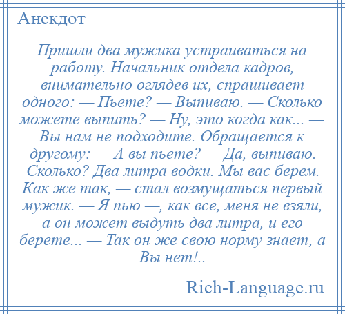 
    Пришли два мужика устраиваться на работу. Начальник отдела кадров, внимательно оглядев их, спрашивает одного: — Пьете? — Выпиваю. — Сколько можете выпить? — Ну, это когда как... — Вы нам не подходите. Обращается к другому: — А вы пьете? — Да, выпиваю. Сколько? Два литра водки. Мы вас берем. Как же так, — стал возмущаться первый мужик. — Я пью —, как все, меня не взяли, а он может выдуть два литра, и его берете... — Так он же свою норму знает, а Вы нет!..