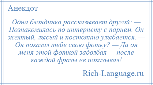 
    Одна блондинка рассказывает другой: — Познакомилась по интернету с парнем. Он желтый, лысый и постоянно улыбается. — Он показал тебе свою фотку? — Да он меня этой фоткой задолбал — после каждой фразы ее показывал!