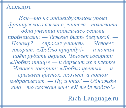 
    Как—то на индивидуальном уроке французского языка в учителя—полиглота одна ученица поделилась своими проблемами: — Тяжело быть девушкой. — Почему? — спросил учитель. — Человек говорит: «Люблю природу!» — а потом идёт рубить дерево. Человек говорит: «Люблю птиц!» — и держит их в клетке. Человек говорит: «Люблю цветы» — и срывает цветок, нюхает, а потом выбрасывает. — Ну, и что? — Однажды кто—то скажет мне: «Я тебя люблю!»