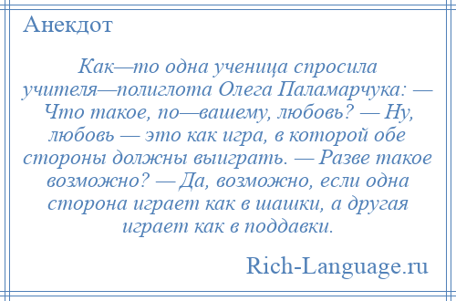 
    Как—то одна ученица спросила учителя—полиглота Олега Паламарчука: — Что такое, по—вашему, любовь? — Ну, любовь — это как игра, в которой обе стороны должны выиграть. — Разве такое возможно? — Да, возможно, если одна сторона играет как в шашки, а другая играет как в поддавки.