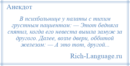 
    В психбольнице у палаты с тихим грустным пациентом: — Этот бедняга спятил, когда его невеста вышла замуж за другого. Далее, возле двери, оббитой железом: — А это тот, другой...
