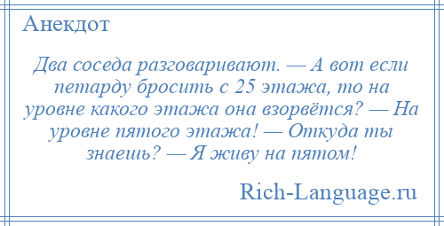 
    Два соседа разговаривают. — А вот если петарду бросить с 25 этажа, то на уровне какого этажа она взорвётся? — На уровне пятого этажа! — Откуда ты знаешь? — Я живу на пятом!