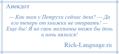 
    — Как там у Петрухи сейчас дела? — Да его теперь от книжки не оторвать! — Еще бы! Я на свои миллионы тоже бы день и ночь пялился!