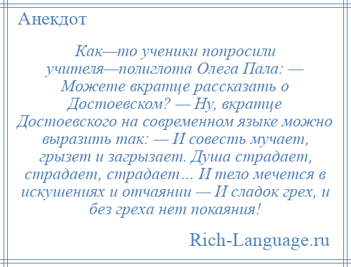 
    Как—то ученики попросили учителя—полиглота Олега Пала: — Можете вкратце рассказать о Достоевском? — Ну, вкратце Достоевского на современном языке можно выразить так: — И совесть мучает, грызет и загрызает. Душа страдает, страдает, страдает… И тело мечется в искушениях и отчаянии — И сладок грех, и без греха нет покаяния!