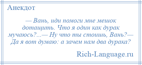 
    — Вань, иди помоги мне мешок дотащить. Что я один как дурак мучаюсь?...— Ну что ты стоишь, Вань?— Да я вот думаю: а зачем нам два дурака?