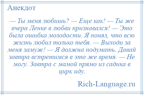 
    — Ты меня любишь? — Еще как! — Ты же вчера Ленке в любви признавался! — Это была ошибка молодости. Я понял, что всю жизнь любил только тебя. — Выходи за меня замуж! — Я должна подумать. Давай завтра встретимся в это же время. — Не могу. Завтра с мамой прямо из садика в цирк иду.