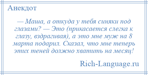 
    — Маша, а откуда у тебя синяки под глазами? — Это (прикасается слегка к глазу, вздрагивая), а это мне муж на 8 марта подарил. Сказал, что мне теперь этих теней должно хватить на месяц!