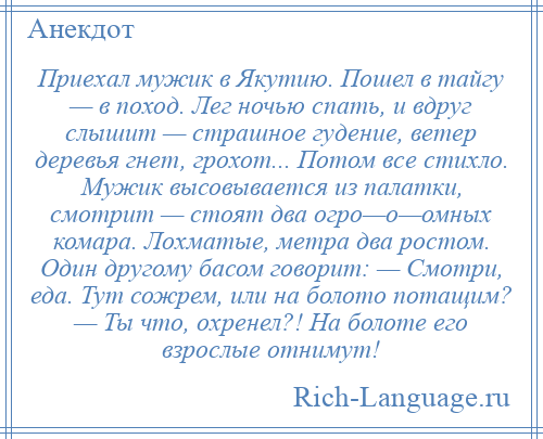 
    Приехал мужик в Якутию. Пошел в тайгу — в поход. Лег ночью спать, и вдруг слышит — страшное гудение, ветер деревья гнет, грохот... Потом все стихло. Мужик высовывается из палатки, смотрит — стоят два огро—о—омных комара. Лохматые, метра два ростом. Один другому басом говорит: — Смотри, еда. Тут сожрем, или на болото потащим? — Ты что, охренел?! На болоте его взрослые отнимут!