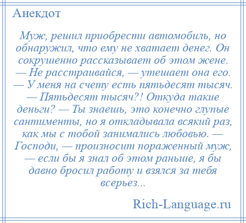 
    Муж, решил приобрести автомобиль, но обнаружил, что ему не хватает денег. Он сокрушенно рассказывает об этом жене. — Не расстраивайся, — утешает она его. — У меня на счету есть пятьдесят тысяч. — Пятьдесят тысяч?! Откуда такие деньги? — Ты знаешь, это конечно глупые сантименты, но я откладывала всякий раз, как мы с тобой занимались любовью. — Господи, — произносит пораженный муж, — если бы я знал об этом раньше, я бы давно бросил работу и взялся за тебя всерьез...
