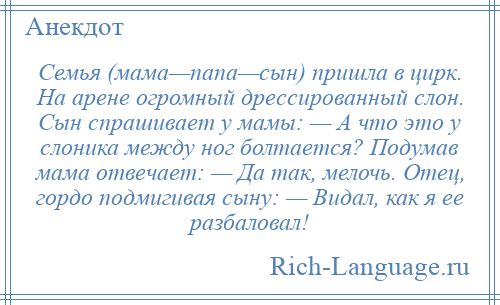 
    Семья (мама—папа—сын) пришла в цирк. На арене огромный дрессированный слон. Сын спрашивает у мамы: — А что это у слоника между ног болтается? Подумав мама отвечает: — Да так, мелочь. Отец, гордо подмигивая сыну: — Видал, как я ее разбаловал!