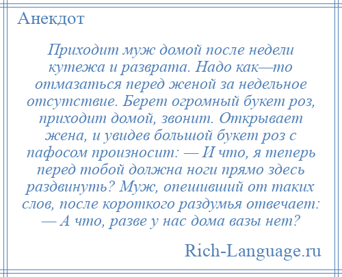 
    Приходит муж домой после недели кутежа и разврата. Надо как—то отмазаться перед женой за недельное отсутствие. Берет огромный букет роз, приходит домой, звонит. Открывает жена, и увидев большой букет роз с пафосом произносит: — И что, я теперь перед тобой должна ноги прямо здесь раздвинуть? Муж, опешивший от таких слов, после короткого раздумья отвечает: — А что, разве у нас дома вазы нет?