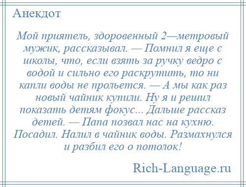 
    Мой приятель, здоровенный 2—метровый мужик, рассказывал. — Помнил я еще с школы, что, если взять за ручку ведро с водой и сильно его раскрутить, то ни капли воды не прольется. — А мы как раз новый чайник купили. Ну я и решил показать детям фокус... Дальше рассказ детей. — Папа позвал нас на кухню. Посадил. Налил в чайник воды. Размахнулся и разбил его о потолок!