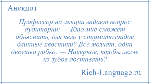 
    Профессор на лекции задает вопрос аудитории: — Кто мне сможет объяснить, для чего у сперматозоидов длинные хвостики? Все молчат, одна девушка робко: — Наверное, чтобы легче из зубов доставать?