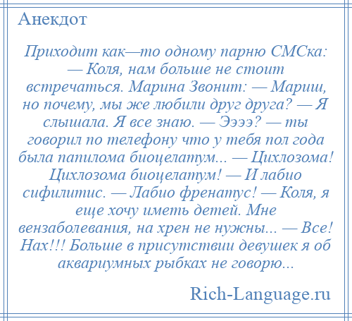 
    Приходит как—то одному парню СМСка: — Коля, нам больше не стоит встречаться. Марина Звонит: — Мариш, но почему, мы же любили друг друга? — Я слышала. Я все знаю. — Ээээ? — ты говорил по телефону что у тебя пол года была папилома биоцелатум... — Цихлозома! Цихлозома биоцелатум! — И лабио сифилитис. — Лабио френатус! — Коля, я еще хочу иметь детей. Мне вензаболевания, на хрен не нужны... — Все! Нах!!! Больше в присутствии девушек я об аквариумных рыбках не говорю...