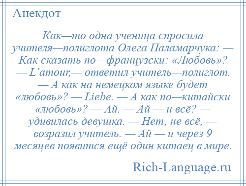 
    Как—то одна ученица спросила учителя—полиглота Олега Паламарчука: — Как сказать по—французски: «Любовь»? — L’amour,— ответил учитель—полиглот. — А как на немецком языке будет «любовь»? — Liebe. — А как по—китайски «любовь»? — Ай. — Ай — и всё? — удивилась девушка. — Нет, не всё, — возразил учитель. — Ай — и через 9 месяцев появится ещё один китаец в мире.