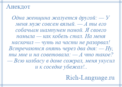 
    Одна женщина жалуется другой: — У меня муж совсем вялый. — А ты его собачьим шампунем помой. Я своего помыла — как кобель стал. На меня наскочил — чуть на части не разорвал! Встречаются опять через два дня: — Ну, ты мне и на советовала: — А что такое? — Всю колбасу в доме сожрал, меня укусил и к соседке убежал!..