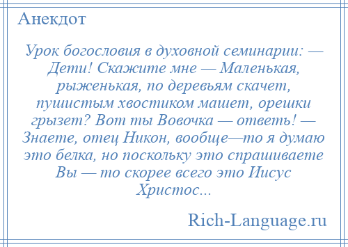 
    Урок богословия в духовной семинарии: — Дети! Скажите мне — Маленькая, рыженькая, по деревьям скачет, пушистым хвостиком машет, орешки грызет? Вот ты Вовочка — ответь! — Знаете, отец Никон, вообще—то я думаю это белка, но поскольку это спрашиваете Вы — то скорее всего это Иисус Христос...