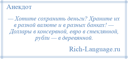 
    — Хотите сохранить деньги? Храните их в разной валюте и в разных банках! — Доллары в консервной, евро в стеклянной, рубли — в деревянной.