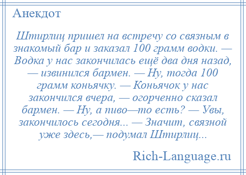 
    Штирлиц пришел на встречу со связным в знакомый бар и заказал 100 грамм водки. — Водка у нас закончилась ещё два дня назад, — извинился бармен. — Ну, тогда 100 грамм коньячку. — Коньячок у нас закончился вчера, — огорченно сказал бармен. — Ну, а пиво—то есть? — Увы, закончилось сегодня... — Значит, связной уже здесь,— подумал Штирлиц...