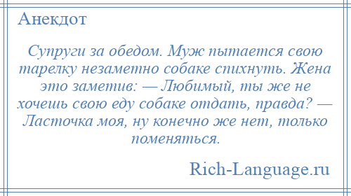 
    Супруги за обедом. Муж пытается свою тарелку незаметно собаке спихнуть. Жена это заметив: — Любимый, ты же не хочешь свою еду собаке отдать, правда? — Ласточка моя, ну конечно же нет, только поменяться.