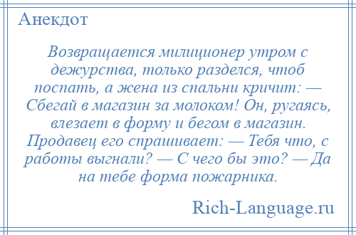 
    Возвращается милиционер утром с дежурства, только разделся, чтоб поспать, а жена из спальни кричит: — Сбегай в магазин за молоком! Он, ругаясь, влезает в форму и бегом в магазин. Продавец его спрашивает: — Тебя что, с работы выгнали? — С чего бы это? — Да на тебе форма пожарника.