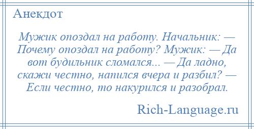 
    Мужик опоздал на работу. Начальник: — Почему опоздал на работу? Мужик: — Да вот будильник сломался... — Да ладно, скажи честно, напился вчера и разбил? — Если честно, то накурился и разобрал.