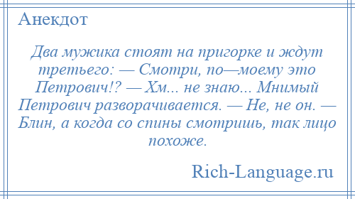 
    Два мужика стоят на пригорке и ждут третьего: — Смотри, по—моему это Петрович!? — Хм... не знаю... Мнимый Петрович разворачивается. — Не, не он. — Блин, а когда со спины смотришь, так лицо похоже.
