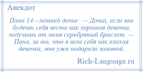 
    Папа 14—летней дочке: — Дочка, если ты будешь себя вести как хорошая девочка, получишь от меня серебряный браслет. — Папа, за то, что я вела себя как плохая девочка, мне уже подарили золотой.