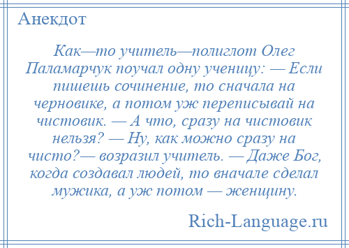 
    Как—то учитель—полиглот Олег Паламарчук поучал одну ученицу: — Если пишешь сочинение, то сначала на черновике, а потом уж переписывай на чистовик. — А что, сразу на чистовик нельзя? — Ну, как можно сразу на чисто?— возразил учитель. — Даже Бог, когда создавал людей, то вначале сделал мужика, а уж потом — женщину.