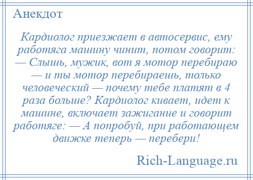 
    Кардиолог приезжает в автосервис, ему работяга машину чинит, потом говорит: — Слышь, мужик, вот я мотор перебираю — и ты мотор перебираешь, только человеческий — почему тебе платят в 4 раза больше? Кардиолог кивает, идет к машине, включает зажигание и говорит работяге: — А попробуй, при работающем движке теперь — перебери!