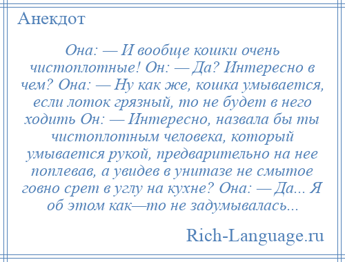 
    Она: — И вообще кошки очень чистоплотные! Он: — Да? Интересно в чем? Она: — Ну как же, кошка умывается, если лоток грязный, то не будет в него ходить Он: — Интересно, назвала бы ты чистоплотным человека, который умывается рукой, предварительно на нее поплевав, а увидев в унитазе не смытое говно срет в углу на кухне? Она: — Да... Я об этом как—то не задумывалась...