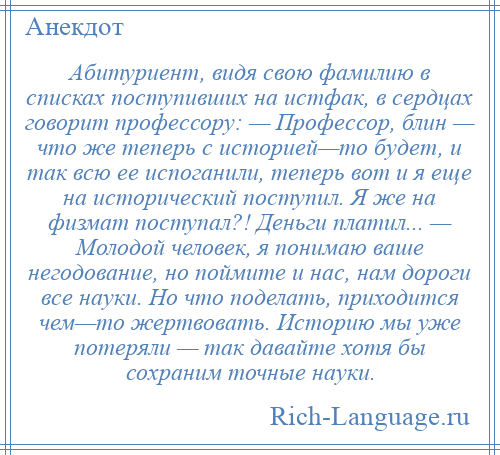 
    Абитуриент, видя свою фамилию в списках поступивших на истфак, в сердцах говорит профессору: — Профессор, блин — что же теперь с историей—то будет, и так всю ее испоганили, теперь вот и я еще на исторический поступил. Я же на физмат поступал?! Деньги платил... — Молодой человек, я понимаю ваше негодование, но поймите и нас, нам дороги все науки. Но что поделать, приходится чем—то жертвовать. Историю мы уже потеряли — так давайте хотя бы сохраним точные науки.