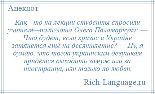 
    Как—то на лекции студенты спросили учителя—полиглота Олега Паламарчука: — Что будет, если кризис в Украине затянется ещё на десятилетие? — Ну, я думаю, что тогда украинским девушкам придётся выходить замуж или за иностранца, или только по любви.
