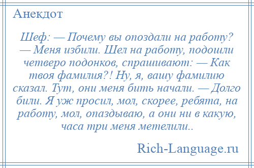 
    Шеф: — Почему вы опоздали на работу? — Меня избили. Шел на работу, подошли четверо подонков, спрашивают: — Как твоя фамилия?! Ну, я, вашу фамилию сказал. Тут, они меня бить начали. — Долго били. Я уж просил, мол, скорее, ребята, на работу, мол, опаздываю, а они ни в какую, часа три меня метелили..