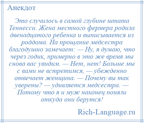 
    Это случилось в самой глубине штата Теннесси. Жена местного фермера родила двенадцатого ребенка и выписывается из роддома. На прощание медсестра благодушно замечает: — Ну, я думаю, что через годик, примерно в это же время мы снова вас увидим. — Нет, нет! Больше мы с вами не встретимся, — убежденно отвечает женщина. — Почему вы так уверены? — удивляется медсестра. — Потому что я и муж наконец поняли откуда они берутся!