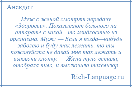 
    Муж с женой смотрят передачу «Здоровье». Показывают больного на аппарате с какой—то жидкостью из организма. Муж: — Если я когда—нибудь заболею и буду так лежать, то ты пожалуйста не давай мне так лежать и выключи кнопку. — Жена тупо встала, отобрала пиво, и выключила телевизор.