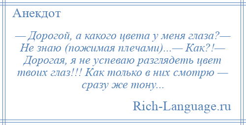 
    — Дорогой, а какого цвета у меня глаза?— Не знаю (пожимая плечами)...— Как?!— Дорогая, я не успеваю разглядеть цвет твоих глаз!!! Как только в них смотрю — сразу же тону...