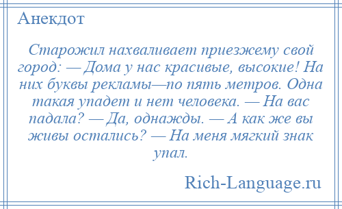 
    Старожил нахваливает приезжему свой город: — Дома у нас красивые, высокие! На них буквы рекламы—по пять метров. Одна такая упадет и нет человека. — На вас падала? — Да, однажды. — А как же вы живы остались? — На меня мягкий знак упал.