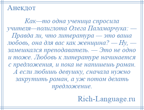 
    Как—то одна ученица спросила учителя—полиглота Олега Паламарчука: — Правда ли, что литература — это ваша любовь, она для вас как женщина? — Ну, — замешкался преподаватель. — Это не одно и тоже. Любовь к литературе начинается с предложения, и пока не напишешь роман. А если любишь девушку, сначала нужно закрутить роман, а уж потом делать предложение.