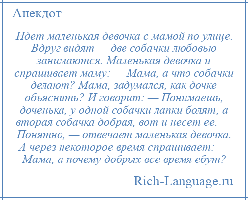 
    Идет маленькая девочка с мамой по улице. Вдруг видят — две собачки любовью занимаются. Маленькая девочка и спрашивает маму: — Мама, а что собачки делают? Мама, задумался, как дочке объяснить? И говорит: — Понимаешь, доченька, у одной собачки лапки болят, а вторая собачка добрая, вот и несет ее. — Понятно, — отвечает маленькая девочка. А через некоторое время спрашивает: — Мама, а почему добрых все время ебут?