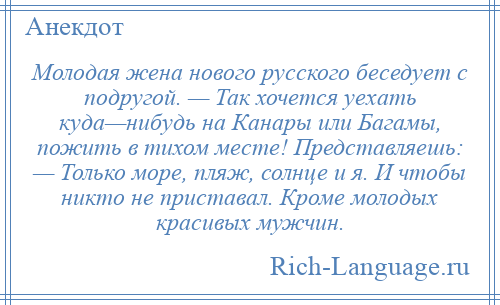 
    Молодая жена нового русского беседует с подругой. — Так хочется уехать куда—нибудь на Канары или Багамы, пожить в тихом месте! Представляешь: — Только море, пляж, солнце и я. И чтобы никто не приставал. Кроме молодых красивых мужчин.