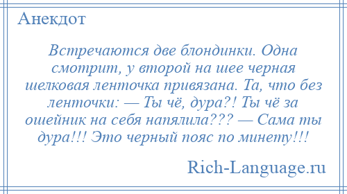 
    Встречаются две блондинки. Одна смотрит, у второй на шее черная шелковая ленточка привязана. Та, что без ленточки: — Ты чё, дура?! Ты чё за ошейник на себя напялила??? — Сама ты дура!!! Это черный пояс по минету!!!