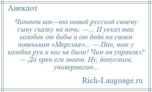 
    Читает как—то новый русский своему сыну сказку на ночь: —... И уехал так колобок от бабы и от деда на своем новеньком «Мерсике»... — Пап, так у колобка рук и ног не было! Чем он управлял? — Да хрен его знает. Ну, допустим, универмагом...